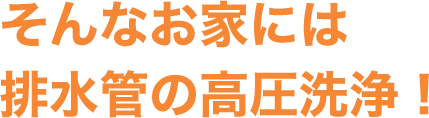そんなお家には排水管の⾼圧洗浄！
