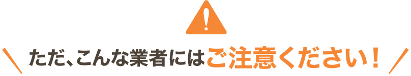 ただ、こんな業者にはご注意ください！