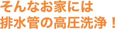 そんなお家には排水管の⾼圧洗浄！