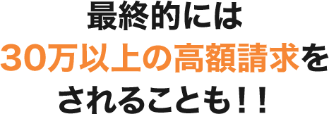 最終的には30万以上の⾼額請求をされることも！！