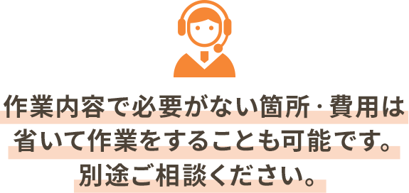 作業内容で必要がない箇所‧費⽤は省いて作業をすることも可能です。別途ご相談ください。